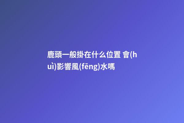 鹿頭一般掛在什么位置 會(huì)影響風(fēng)水嗎